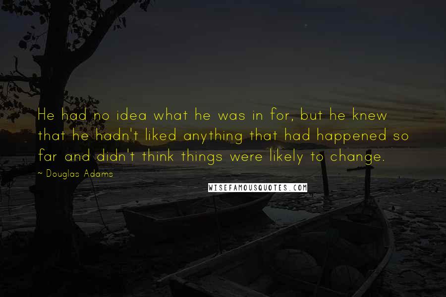 Douglas Adams quotes: He had no idea what he was in for, but he knew that he hadn't liked anything that had happened so far and didn't think things were likely to change.