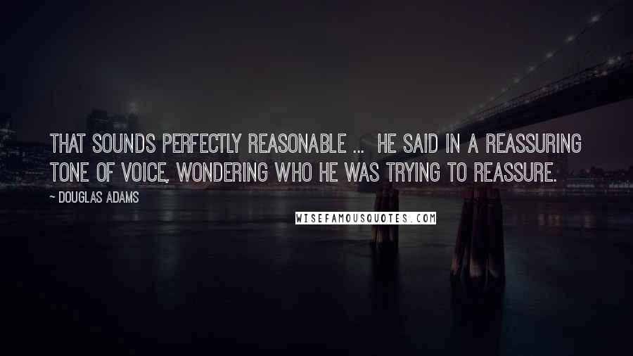 Douglas Adams quotes: That sounds perfectly reasonable ... he said in a reassuring tone of voice, wondering who he was trying to reassure.