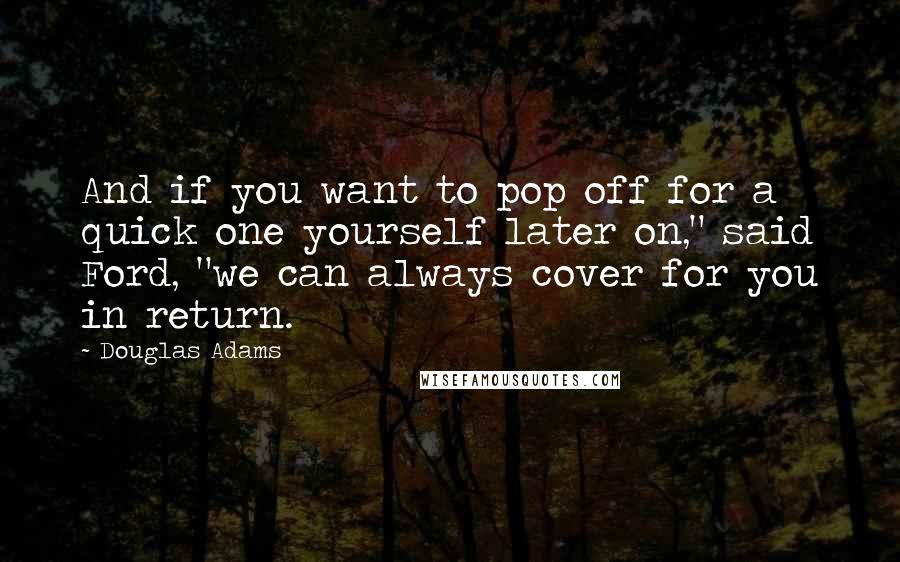 Douglas Adams quotes: And if you want to pop off for a quick one yourself later on," said Ford, "we can always cover for you in return.