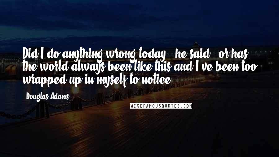 Douglas Adams quotes: Did I do anything wrong today," he said, "or has the world always been like this and I've been too wrapped up in myself to notice?