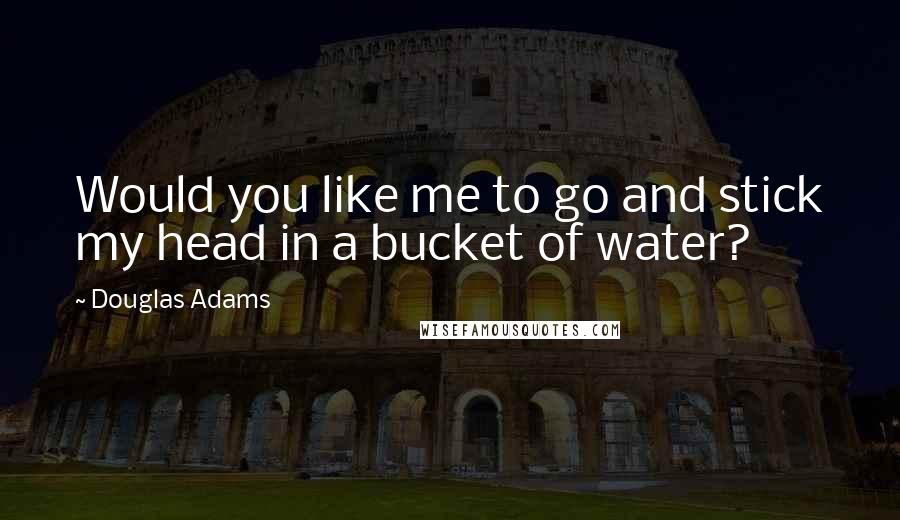 Douglas Adams quotes: Would you like me to go and stick my head in a bucket of water?