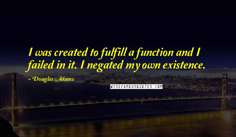 Douglas Adams quotes: I was created to fulfill a function and I failed in it. I negated my own existence.