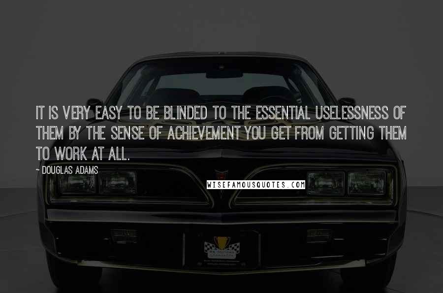 Douglas Adams quotes: It is very easy to be blinded to the essential uselessness of them by the sense of achievement you get from getting them to work at all.