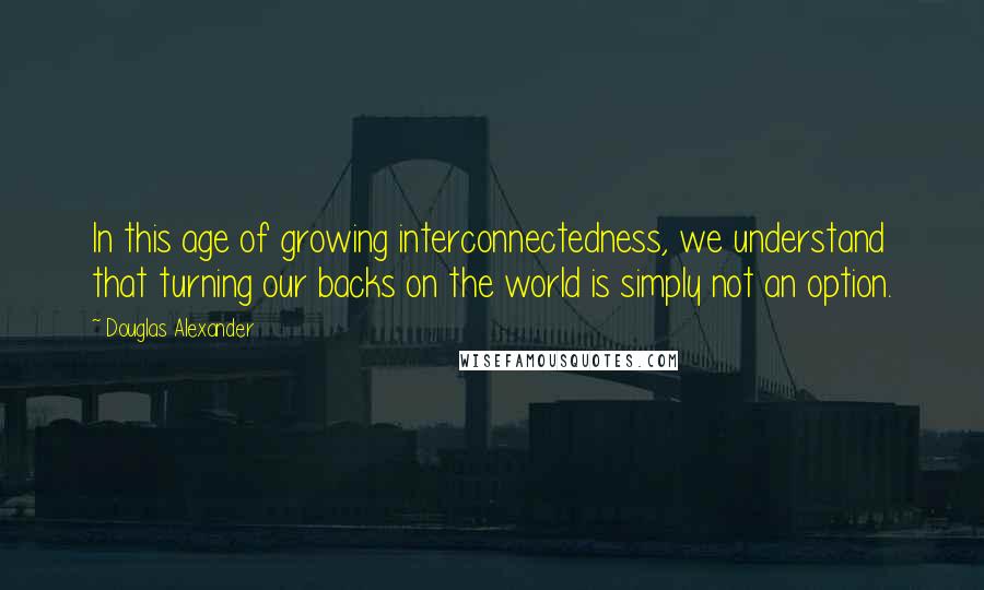 Douglas Alexander quotes: In this age of growing interconnectedness, we understand that turning our backs on the world is simply not an option.