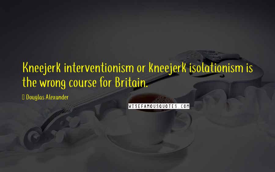 Douglas Alexander quotes: Kneejerk interventionism or kneejerk isolationism is the wrong course for Britain.