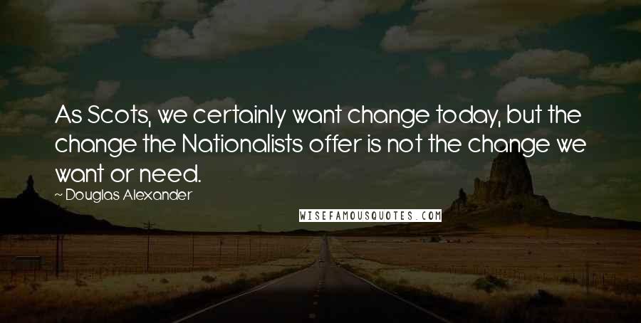 Douglas Alexander quotes: As Scots, we certainly want change today, but the change the Nationalists offer is not the change we want or need.