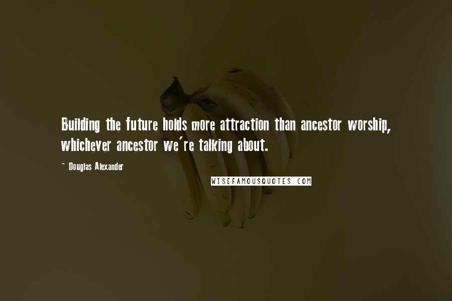 Douglas Alexander quotes: Building the future holds more attraction than ancestor worship, whichever ancestor we're talking about.