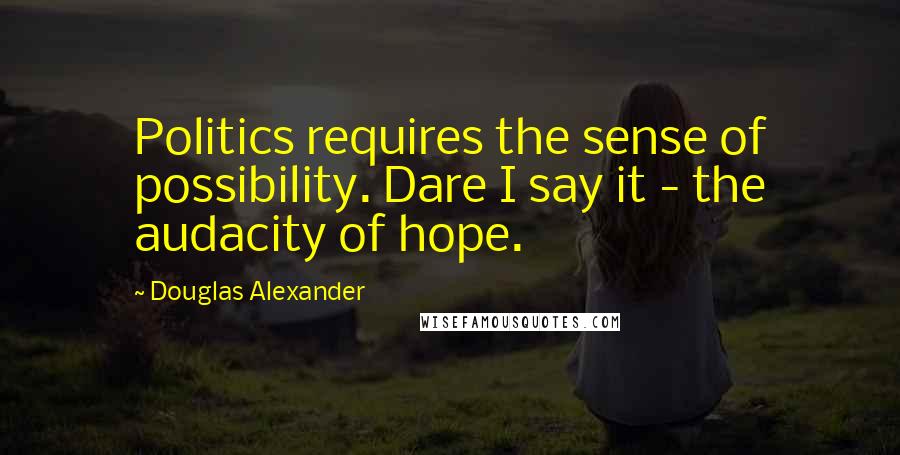 Douglas Alexander quotes: Politics requires the sense of possibility. Dare I say it - the audacity of hope.