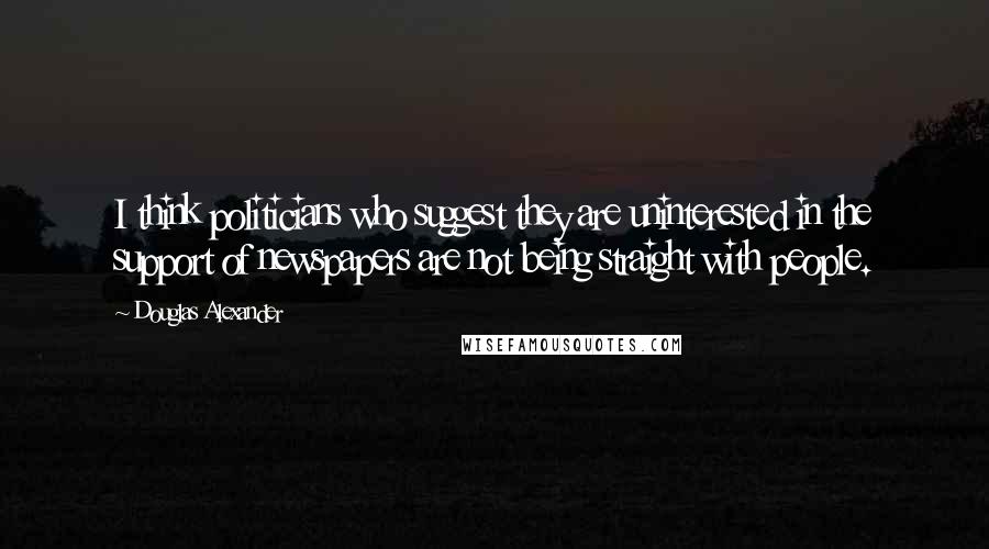 Douglas Alexander quotes: I think politicians who suggest they are uninterested in the support of newspapers are not being straight with people.