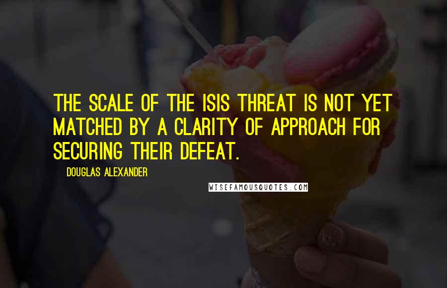 Douglas Alexander quotes: The scale of the ISIS threat is not yet matched by a clarity of approach for securing their defeat.