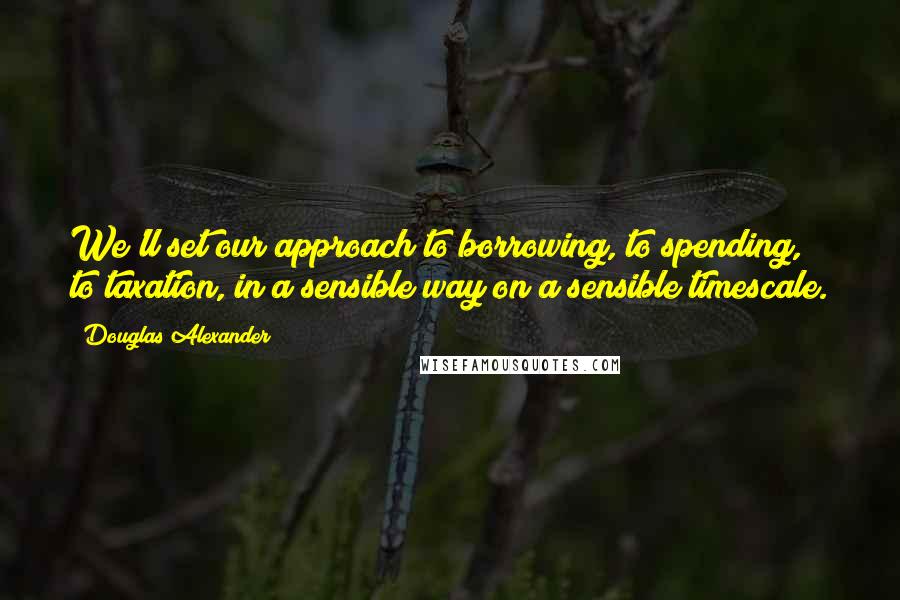 Douglas Alexander quotes: We'll set our approach to borrowing, to spending, to taxation, in a sensible way on a sensible timescale.