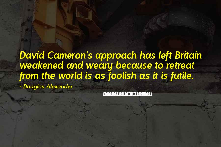 Douglas Alexander quotes: David Cameron's approach has left Britain weakened and weary because to retreat from the world is as foolish as it is futile.