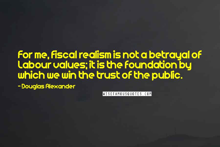 Douglas Alexander quotes: For me, fiscal realism is not a betrayal of Labour values; it is the foundation by which we win the trust of the public.