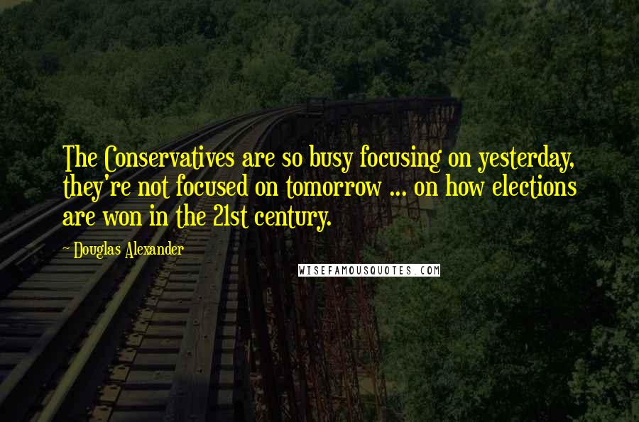 Douglas Alexander quotes: The Conservatives are so busy focusing on yesterday, they're not focused on tomorrow ... on how elections are won in the 21st century.