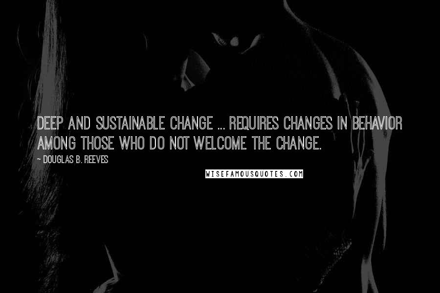 Douglas B. Reeves quotes: Deep and sustainable change ... requires changes in behavior among those who do not welcome the change.