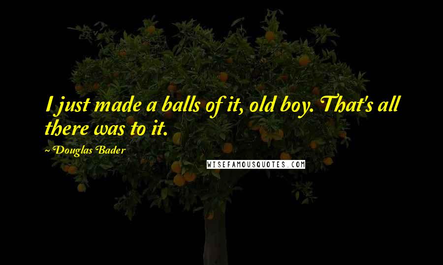 Douglas Bader quotes: I just made a balls of it, old boy. That's all there was to it.