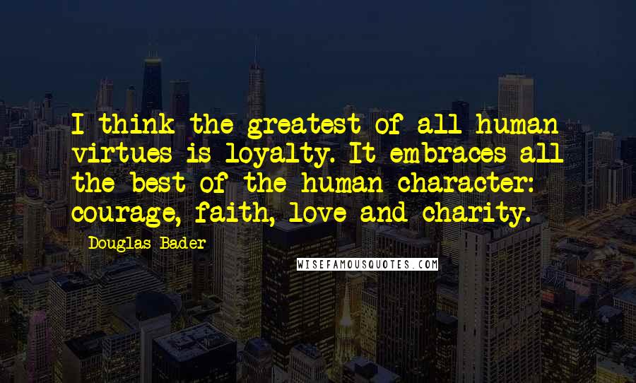 Douglas Bader quotes: I think the greatest of all human virtues is loyalty. It embraces all the best of the human character: courage, faith, love and charity.