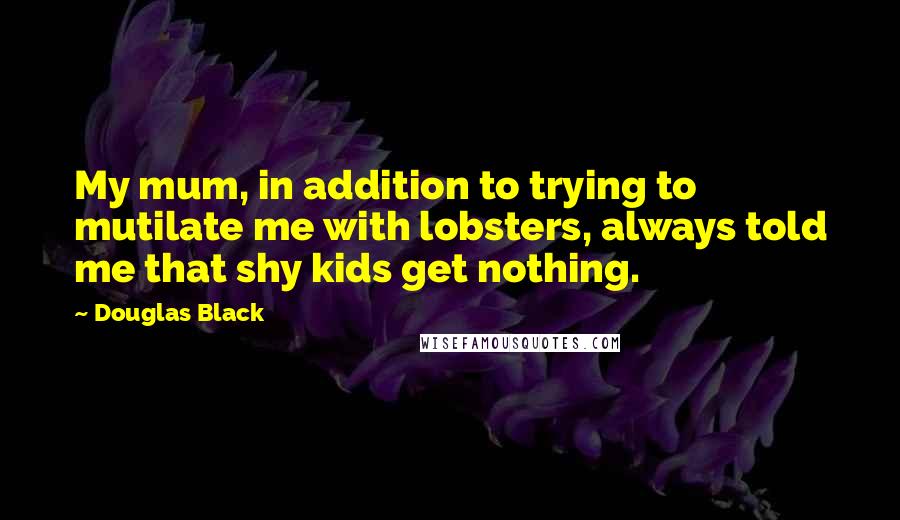 Douglas Black quotes: My mum, in addition to trying to mutilate me with lobsters, always told me that shy kids get nothing. Douglas Black quotes: My mum, in addition to trying to mutilate me with lobsters, always told me that shy kids get nothing.