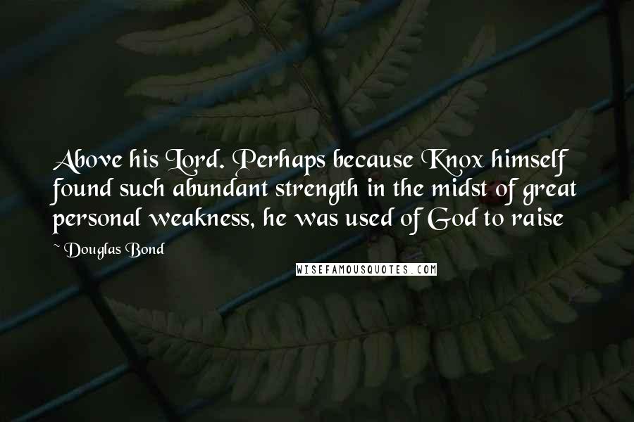 Douglas Bond quotes: Above his Lord. Perhaps because Knox himself found such abundant strength in the midst of great personal weakness, he was used of God to raise