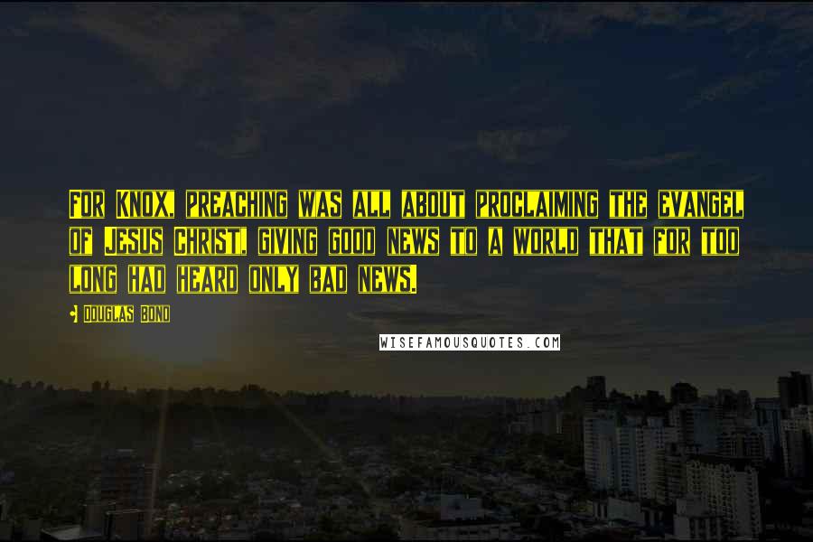 Douglas Bond quotes: For Knox, preaching was all about proclaiming the evangel of Jesus Christ, giving good news to a world that for too long had heard only bad news.