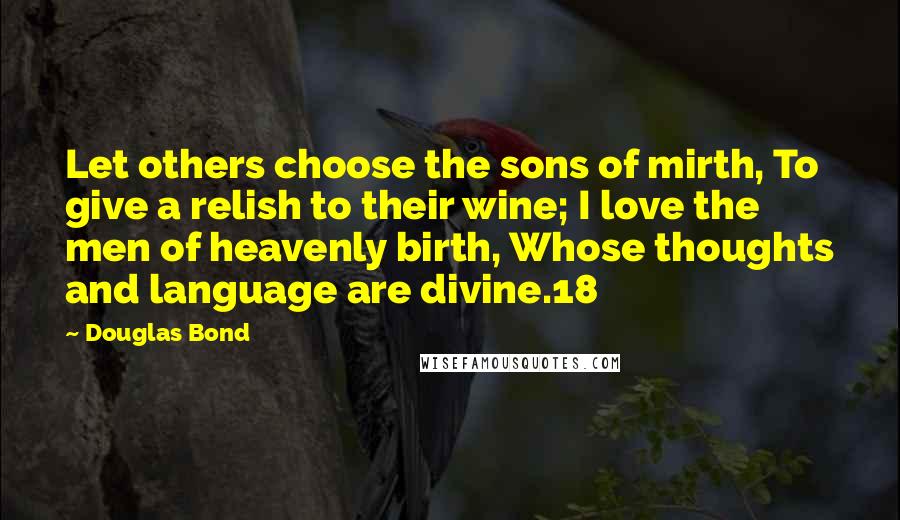 Douglas Bond quotes: Let others choose the sons of mirth, To give a relish to their wine; I love the men of heavenly birth, Whose thoughts and language are divine.18 Douglas Bond quotes: Let others choose the sons of mirth, To give a relish to their wine; I love the men of heavenly birth, Whose thoughts and language are divine.18