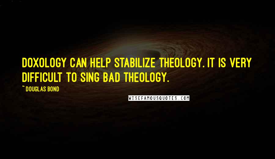 Douglas Bond quotes: Doxology can help stabilize theology. It is very difficult to sing bad theology.