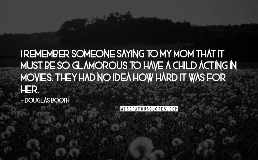 Douglas Booth quotes: I remember someone saying to my mom that it must be so glamorous to have a child acting in movies. They had no idea how hard it was for her.