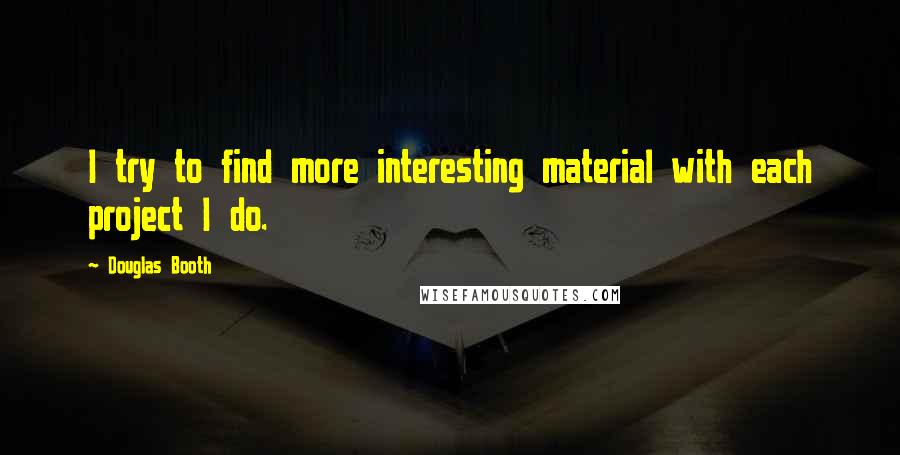 Douglas Booth quotes: I try to find more interesting material with each project I do. Douglas Booth quotes: I try to find more interesting material with each project I do.