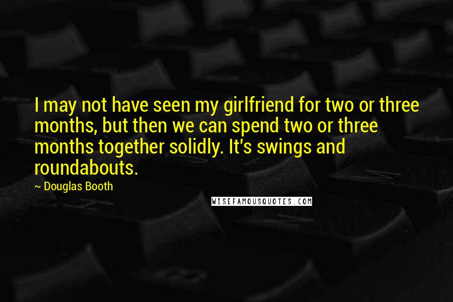 Douglas Booth quotes: I may not have seen my girlfriend for two or three months, but then we can spend two or three months together solidly. It's swings and roundabouts.