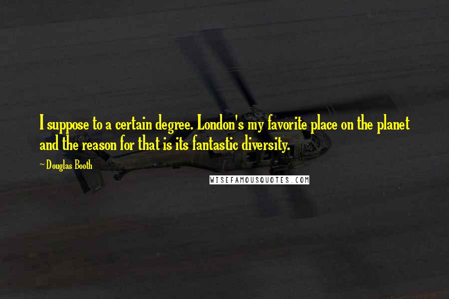 Douglas Booth quotes: I suppose to a certain degree. London's my favorite place on the planet and the reason for that is its fantastic diversity. Douglas Booth quotes: I suppose to a certain degree. London's my favorite place on the planet and the reason for that is its fantastic diversity.