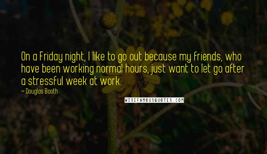 Douglas Booth quotes: On a Friday night, I like to go out because my friends, who have been working normal hours, just want to let go after a stressful week at work. Douglas Booth quotes: On a Friday night, I like to go out because my friends, who have been working normal hours, just want to let go after a stressful week at work.