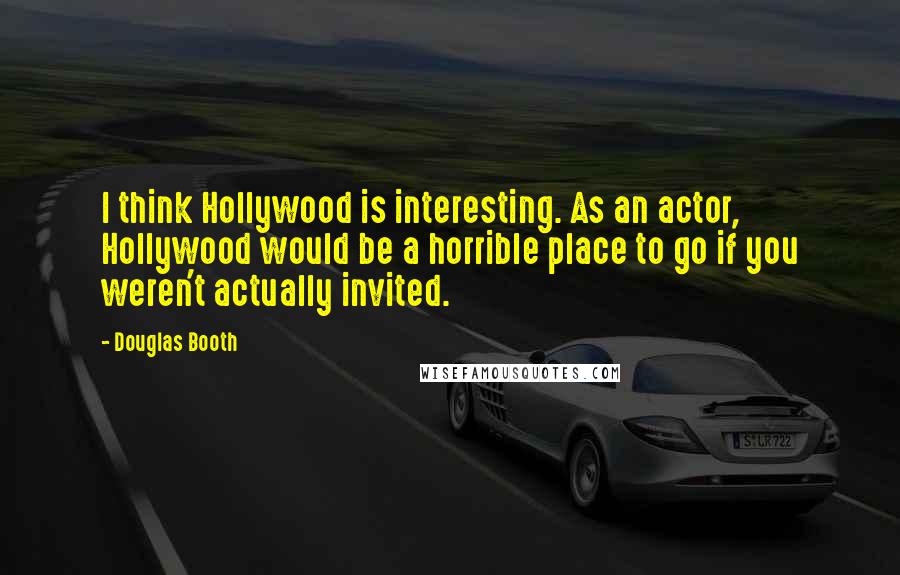 Douglas Booth quotes: I think Hollywood is interesting. As an actor, Hollywood would be a horrible place to go if you weren't actually invited.