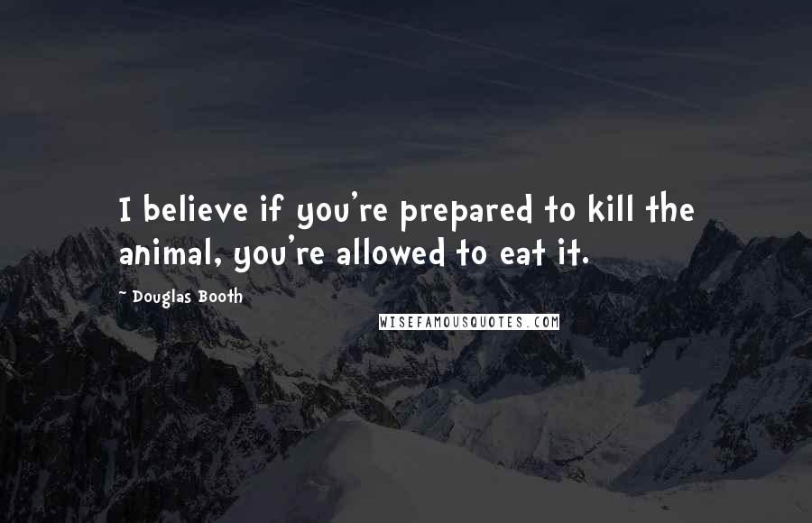 Douglas Booth quotes: I believe if you're prepared to kill the animal, you're allowed to eat it. Douglas Booth quotes: I believe if you're prepared to kill the animal, you're allowed to eat it.