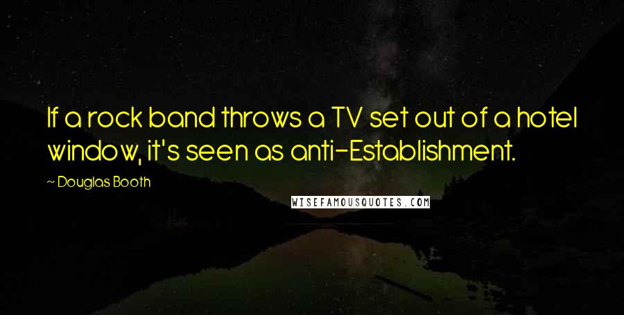 Douglas Booth quotes: If a rock band throws a TV set out of a hotel window, it's seen as anti-Establishment. Douglas Booth quotes: If a rock band throws a TV set out of a hotel window, it's seen as anti-Establishment.