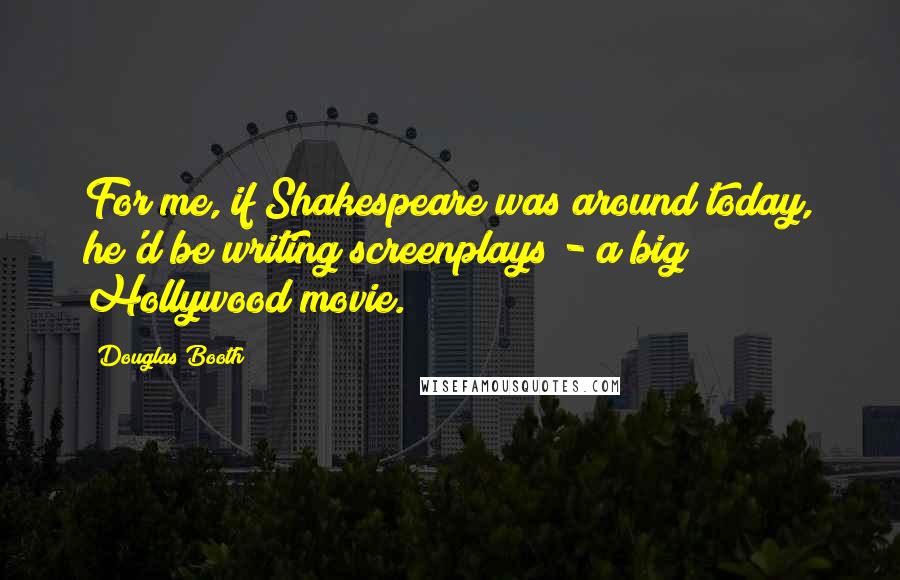 Douglas Booth quotes: For me, if Shakespeare was around today, he'd be writing screenplays - a big Hollywood movie. Douglas Booth quotes: For me, if Shakespeare was around today, he'd be writing screenplays - a big Hollywood movie.