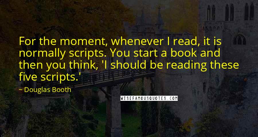 Douglas Booth quotes: For the moment, whenever I read, it is normally scripts. You start a book and then you think, 'I should be reading these five scripts.' Douglas Booth quotes: For the moment, whenever I read, it is normally scripts. You start a book and then you think, 'I should be reading these five scripts.'