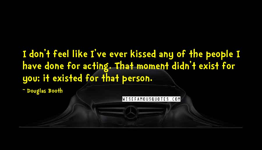 Douglas Booth quotes: I don't feel like I've ever kissed any of the people I have done for acting. That moment didn't exist for you; it existed for that person.