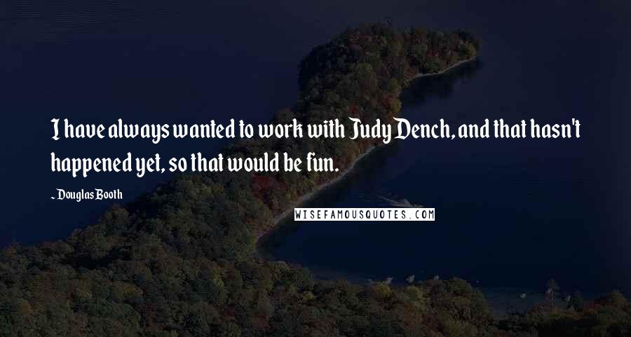 Douglas Booth quotes: I have always wanted to work with Judy Dench, and that hasn't happened yet, so that would be fun. Douglas Booth quotes: I have always wanted to work with Judy Dench, and that hasn't happened yet, so that would be fun.