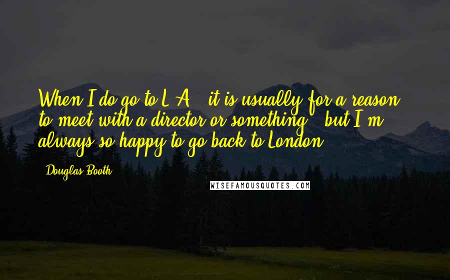 Douglas Booth quotes: When I do go to L.A., it is usually for a reason - to meet with a director or something - but I'm always so happy to go back to Douglas Booth quotes: When I do go to L.A., it is usually for a reason - to meet with a director or something - but I'm always so happy to go back to