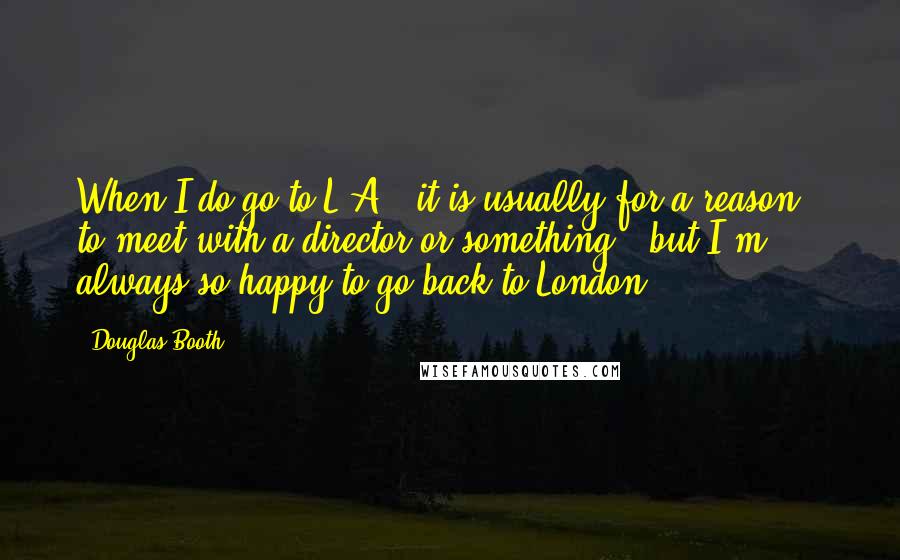 Douglas Booth quotes: When I do go to L.A., it is usually for a reason - to meet with a director or something - but I'm always so happy to go back to