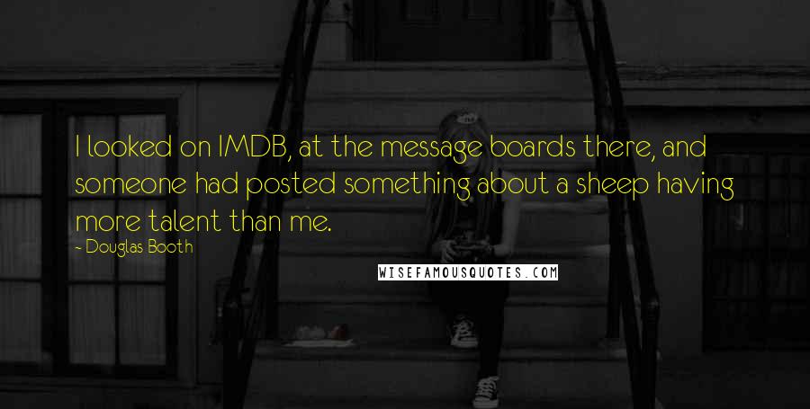 Douglas Booth quotes: I looked on IMDB, at the message boards there, and someone had posted something about a sheep having more talent than me. Douglas Booth quotes: I looked on IMDB, at the message boards there, and someone had posted something about a sheep having more talent than me.