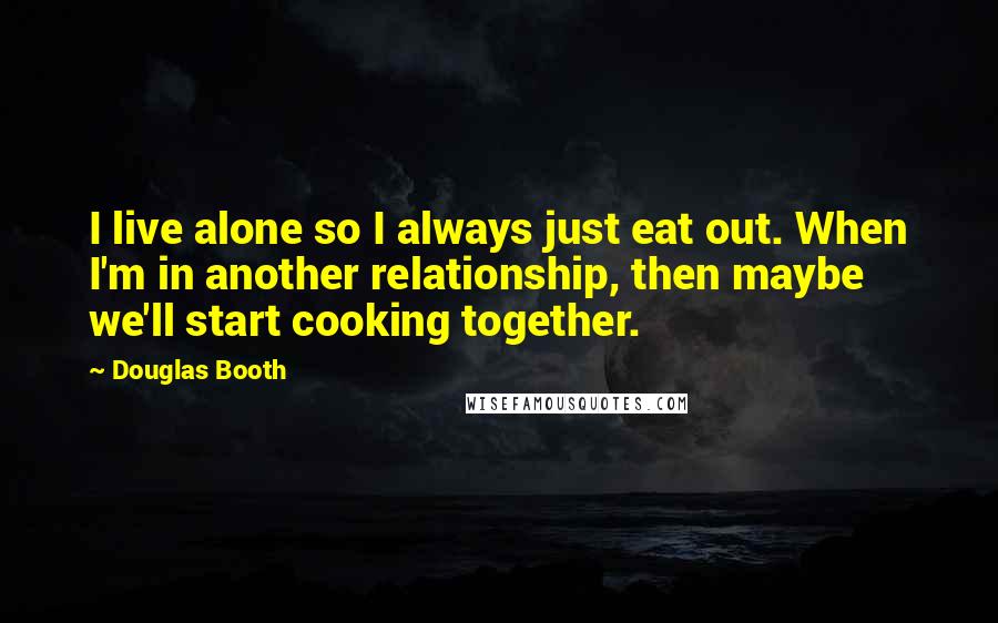 Douglas Booth quotes: I live alone so I always just eat out. When I'm in another relationship, then maybe we'll start cooking together.