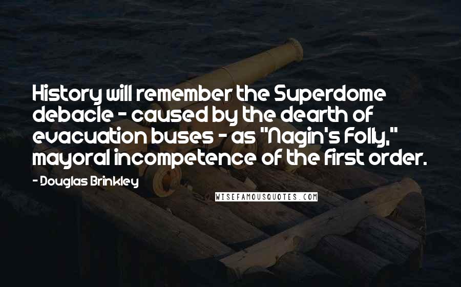 Douglas Brinkley quotes: History will remember the Superdome debacle - caused by the dearth of evacuation buses - as "Nagin's Folly," mayoral incompetence of the first order. Douglas Brinkley quotes: History will remember the Superdome debacle - caused by the dearth of evacuation buses - as "Nagin's Folly," mayoral incompetence of the first order.
