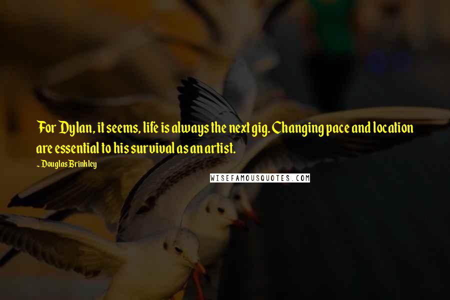 Douglas Brinkley quotes: For Dylan, it seems, life is always the next gig. Changing pace and location are essential to his survival as an artist. Douglas Brinkley quotes: For Dylan, it seems, life is always the next gig. Changing pace and location are essential to his survival as an artist.