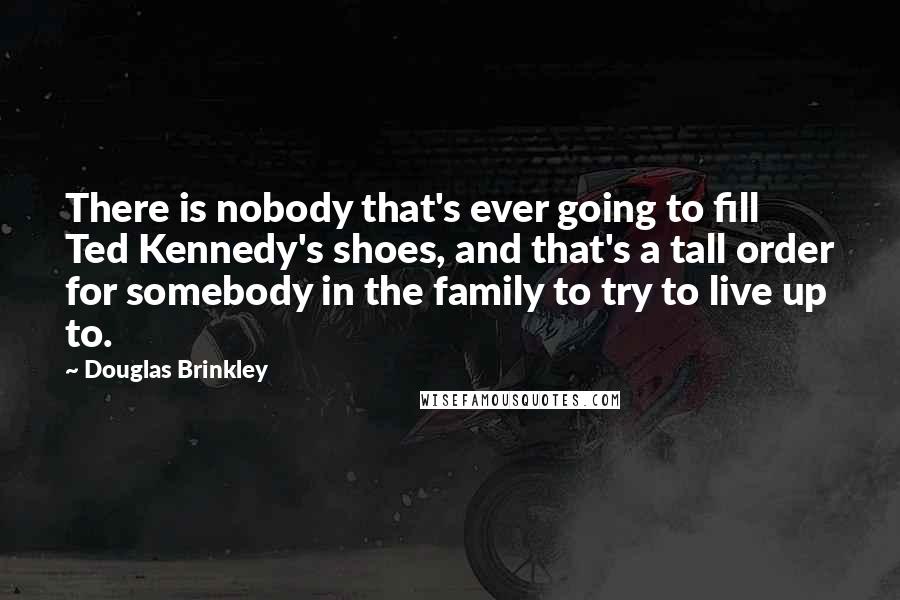 Douglas Brinkley quotes: There is nobody that's ever going to fill Ted Kennedy's shoes, and that's a tall order for somebody in the family to try to live up to.