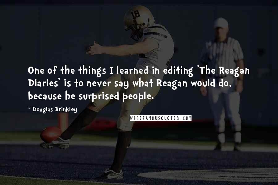 Douglas Brinkley quotes: One of the things I learned in editing 'The Reagan Diaries' is to never say what Reagan would do, because he surprised people.