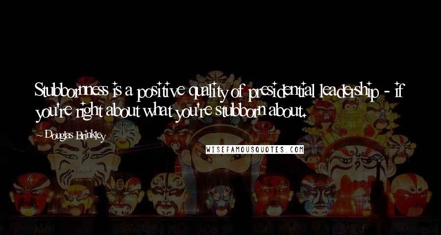 Douglas Brinkley quotes: Stubbornness is a positive quality of presidential leadership - if you're right about what you're stubborn about.