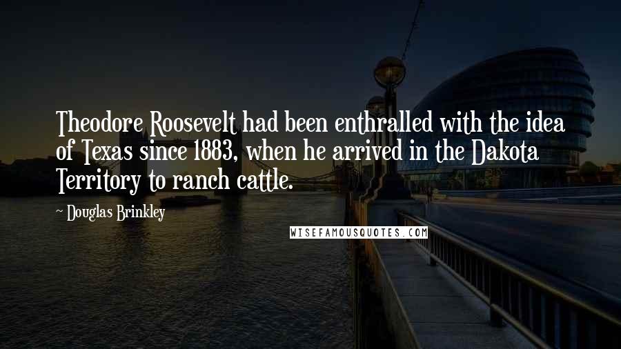 Douglas Brinkley quotes: Theodore Roosevelt had been enthralled with the idea of Texas since 1883, when he arrived in the Dakota Territory to ranch cattle.