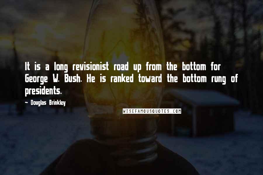 Douglas Brinkley quotes: It is a long revisionist road up from the bottom for George W. Bush. He is ranked toward the bottom rung of presidents.