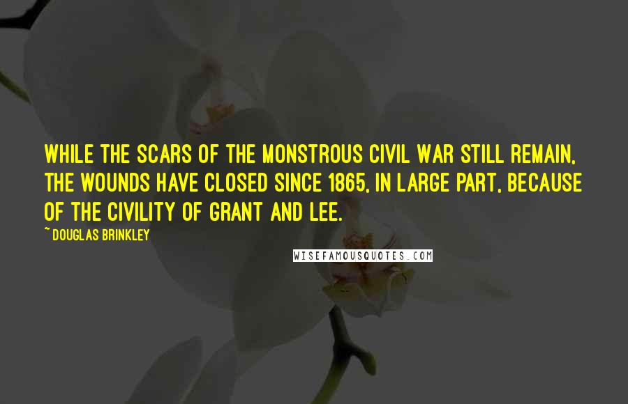 Douglas Brinkley quotes: While the scars of the monstrous Civil War still remain, the wounds have closed since 1865, in large part, because of the civility of Grant and Lee.